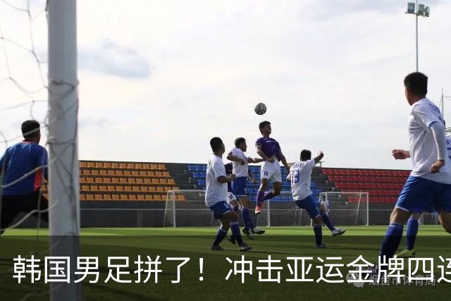 韩国男足拼了！冲击亚运金牌四连冠！争取免除兵役成比赛最大动力